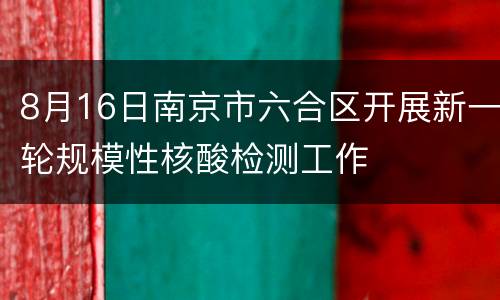 8月16日南京市六合区开展新一轮规模性核酸检测工作