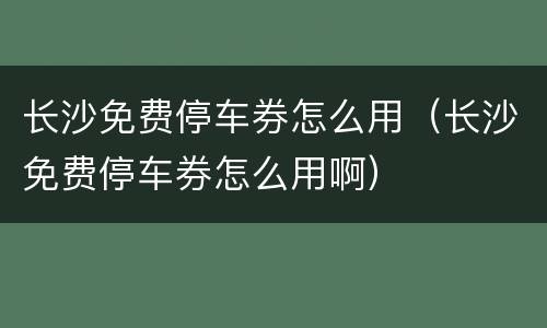 长沙免费停车券怎么用（长沙免费停车券怎么用啊）