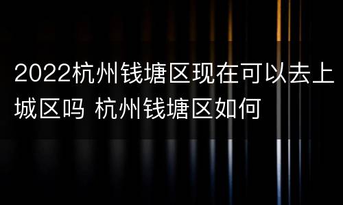 2022杭州钱塘区现在可以去上城区吗 杭州钱塘区如何