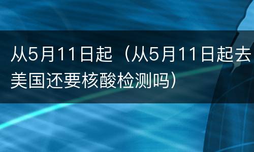 从5月11日起（从5月11日起去美国还要核酸检测吗）