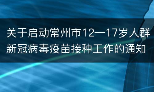 关于启动常州市12—17岁人群新冠病毒疫苗接种工作的通知