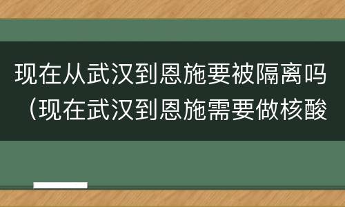 现在从武汉到恩施要被隔离吗（现在武汉到恩施需要做核酸检测吗?）