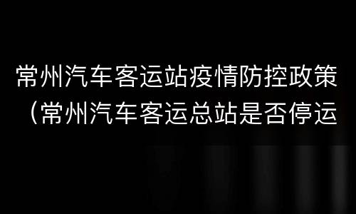 常州汽车客运站疫情防控政策（常州汽车客运总站是否停运）