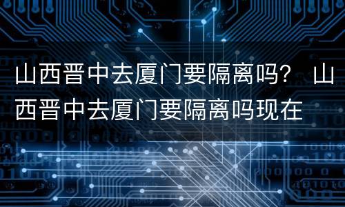山西晋中去厦门要隔离吗？ 山西晋中去厦门要隔离吗现在