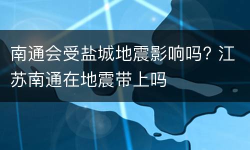 南通会受盐城地震影响吗? 江苏南通在地震带上吗