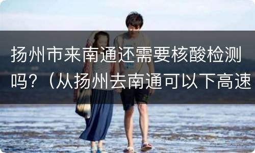 扬州市来南通还需要核酸检测吗?（从扬州去南通可以下高速吗）