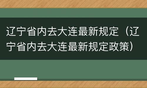 辽宁省内去大连最新规定（辽宁省内去大连最新规定政策）