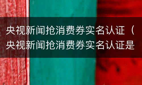 央视新闻抢消费券实名认证（央视新闻抢消费券实名认证是真的吗）