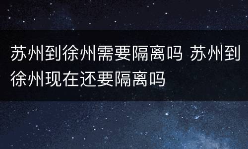 苏州到徐州需要隔离吗 苏州到徐州现在还要隔离吗