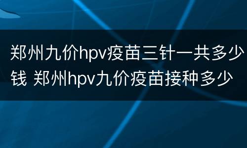 郑州九价hpv疫苗三针一共多少钱 郑州hpv九价疫苗接种多少钱