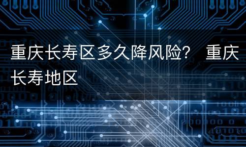 重庆长寿区多久降风险？ 重庆长寿地区