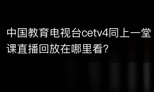 中国教育电视台cetv4同上一堂课直播回放在哪里看？