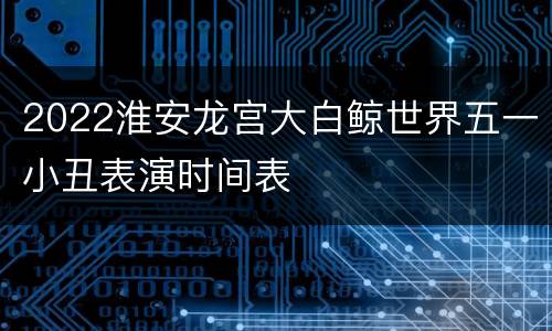 2022淮安龙宫大白鲸世界五一小丑表演时间表