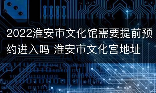 2022淮安市文化馆需要提前预约进入吗 淮安市文化宫地址