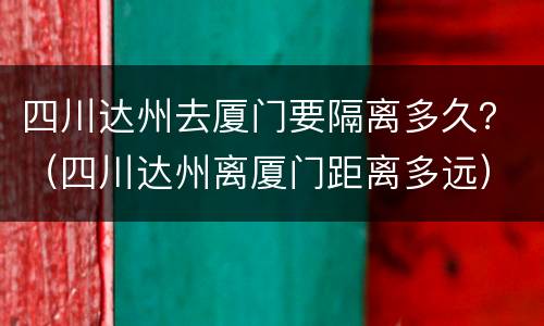 四川达州去厦门要隔离多久？（四川达州离厦门距离多远）