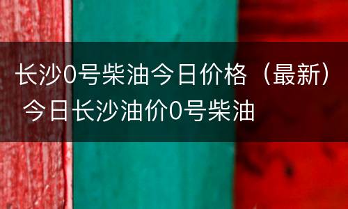 长沙0号柴油今日价格（最新） 今日长沙油价0号柴油