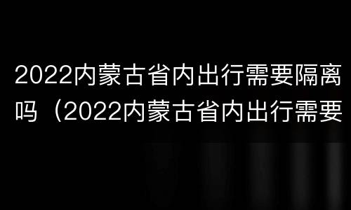 2022内蒙古省内出行需要隔离吗（2022内蒙古省内出行需要隔离吗现在）