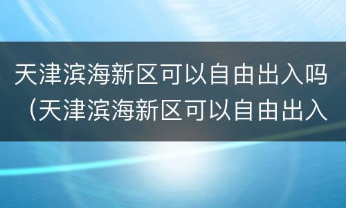 天津滨海新区可以自由出入吗（天津滨海新区可以自由出入吗现在）