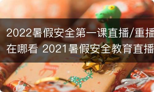 2022暑假安全第一课直播/重播在哪看 2021暑假安全教育直播