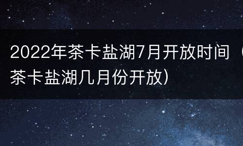 2022年茶卡盐湖7月开放时间（茶卡盐湖几月份开放）