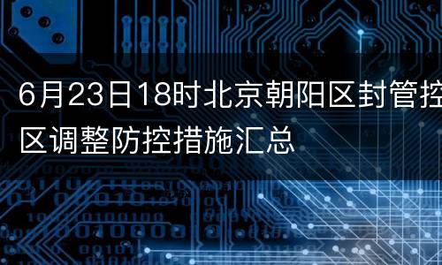 6月23日18时北京朝阳区封管控区调整防控措施汇总