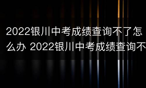 2022银川中考成绩查询不了怎么办 2022银川中考成绩查询不了怎么办呀