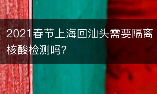 2021春节上海回汕头需要隔离核酸检测吗？