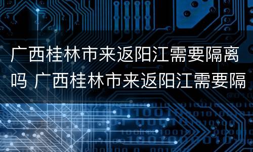 广西桂林市来返阳江需要隔离吗 广西桂林市来返阳江需要隔离吗最新消息
