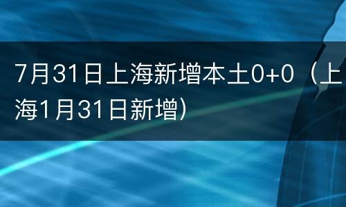 7月31日上海新增本土0+0（上海1月31日新增）