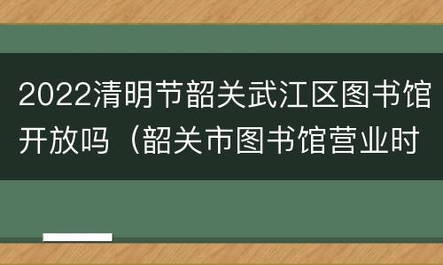2022清明节韶关武江区图书馆开放吗（韶关市图书馆营业时间）