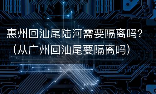 惠州回汕尾陆河需要隔离吗？（从广州回汕尾要隔离吗）