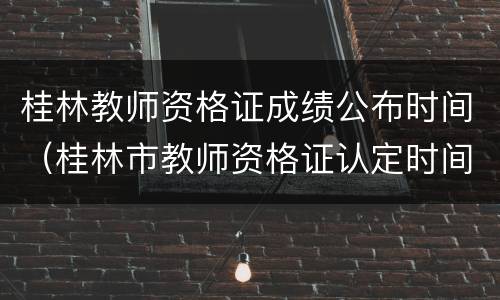 桂林教师资格证成绩公布时间（桂林市教师资格证认定时间）