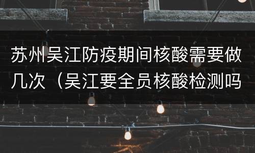 苏州吴江防疫期间核酸需要做几次（吴江要全员核酸检测吗）