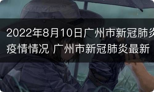 2022年8月10日广州市新冠肺炎疫情情况 广州市新冠肺炎最新动态 6月15日