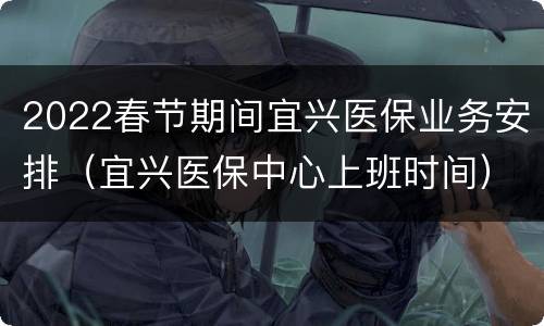 2022春节期间宜兴医保业务安排（宜兴医保中心上班时间）