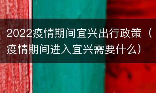 2022疫情期间宜兴出行政策（疫情期间进入宜兴需要什么）
