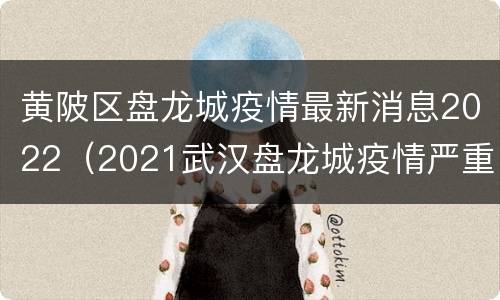 黄陂区盘龙城疫情最新消息2022（2021武汉盘龙城疫情严重吗）