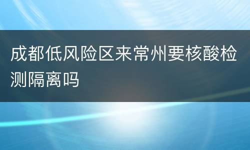 成都低风险区来常州要核酸检测隔离吗