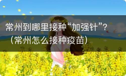 常州到哪里接种“加强针”？（常州怎么接种疫苗）