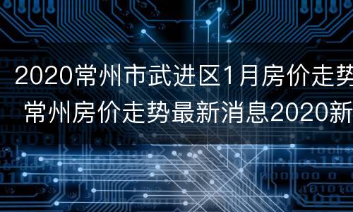 2020常州市武进区1月房价走势 常州房价走势最新消息2020新楼盘