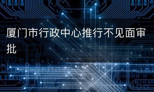厦门市行政中心推行不见面审批