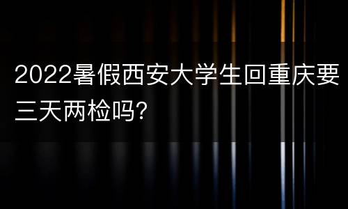 2022暑假西安大学生回重庆要三天两检吗？