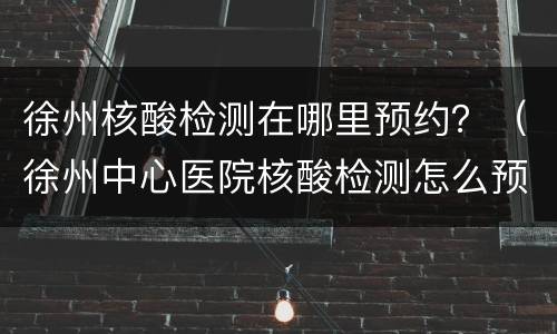 徐州核酸检测在哪里预约？（徐州中心医院核酸检测怎么预约）