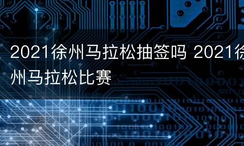 2021徐州马拉松抽签吗 2021徐州马拉松比赛