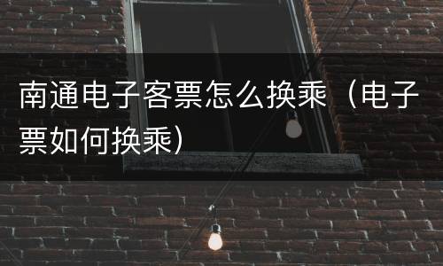 南通电子客票怎么换乘（电子票如何换乘）