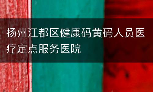 扬州江都区健康码黄码人员医疗定点服务医院