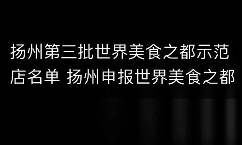 扬州第三批世界美食之都示范店名单 扬州申报世界美食之都