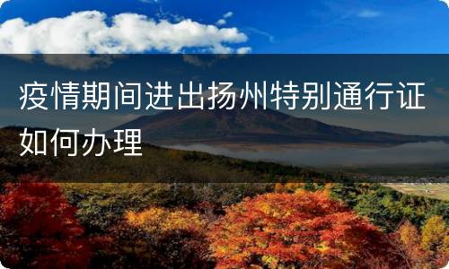 疫情期间进出扬州特别通行证如何办理