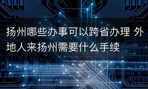 扬州哪些办事可以跨省办理 外地人来扬州需要什么手续