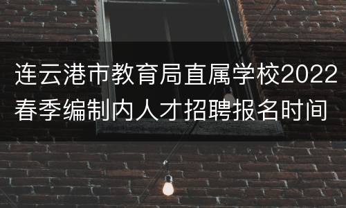 连云港市教育局直属学校2022春季编制内人才招聘报名时间